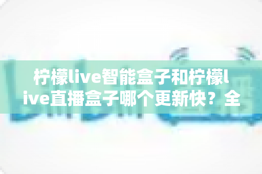 柠檬live智能盒子和柠檬live直播盒子哪个更新快？全方位深度对比与选购指南