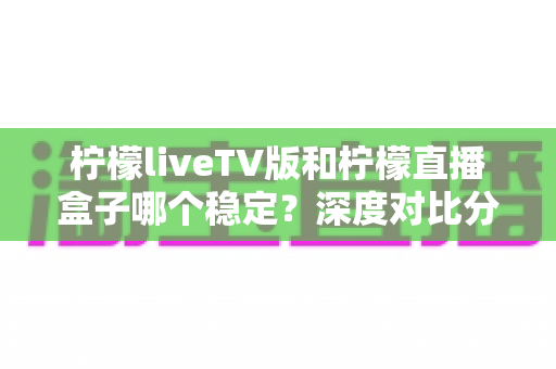 柠檬liveTV版和柠檬直播盒子哪个稳定？深度对比分析与选购指南