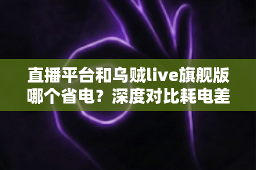 直播平台和乌贼live旗舰版哪个省电？深度对比耗电差异与实用省电全攻略