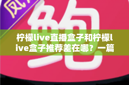 柠檬live直播盒子和柠檬live盒子推荐差在哪？一篇看懂两者区别与选购思路的全指南