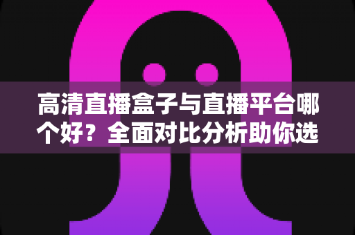 高清直播盒子与直播平台哪个好？全面对比分析助你选出最佳观看方案