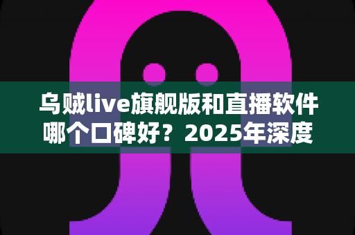 乌贼live旗舰版和直播软件哪个口碑好？2025年深度对比评测与避坑选购指南