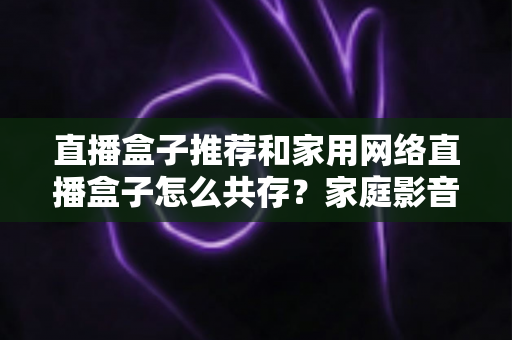 直播盒子推荐和家用网络直播盒子怎么共存?家庭影音与直播设备的选购及网络共处全指南 直播盒子推荐和家用网络直播盒子怎么共存?家庭影音与直播设备的选购及网络共处全指南