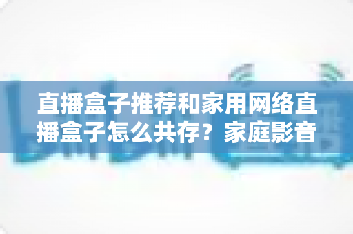 直播盒子推荐和家用网络直播盒子怎么共存？家庭影音与直播设备的选购及网络共处全指南