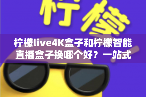 柠檬live4K盒子和柠檬智能直播盒子换哪个好？一站式深度对比帮你选对不踩坑