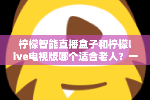 柠檬智能直播盒子和柠檬live电视版哪个适合老人?一文看懂两者的区别与选购建议 柠檬智能直播盒子和柠檬live电视版哪个适合老人?一文看懂两者的区别与选购建议