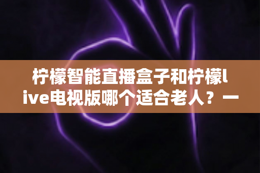 柠檬智能直播盒子和柠檬live电视版哪个适合老人?一文看懂两者的区别与选购建议 柠檬智能直播盒子和柠檬live电视版哪个适合老人?一文看懂两者的区别与选购建议