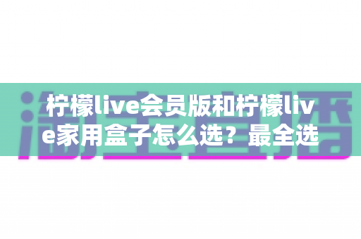 柠檬live会员版和柠檬live家用盒子怎么选?最全选购对比指南,帮你告别纠结一步到位 柠檬live会员版和柠檬live家用盒子怎么选?最全选购对比指南,帮你告别纠结一步到位