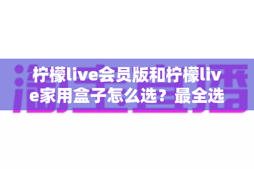 柠檬live会员版和柠檬live家用盒子怎么选?最全选购对比指南,帮你告别纠结一步到位 柠檬live会员版和柠檬live家用盒子怎么选?最全选购对比指南,帮你告别纠结一步到位
