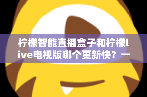 柠檬智能直播盒子和柠檬live电视版哪个更新快？一篇看懂的深度对比指南