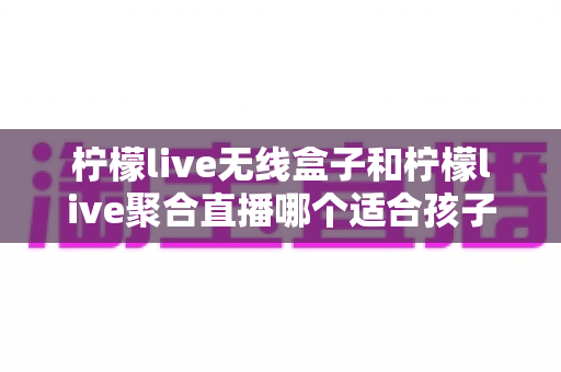 柠檬live无线盒子和柠檬live聚合直播哪个适合孩子?家长必读的深度对比与选购指南 柠檬live无线盒子和柠檬live聚合直播哪个适合孩子?家长必读的深度对比与选购指南