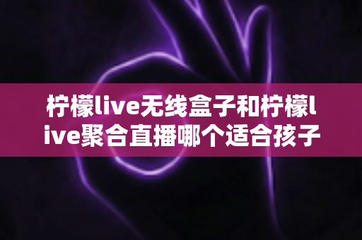 柠檬live无线盒子和柠檬live聚合直播哪个适合孩子?家长必读的深度对比与选购指南 柠檬live无线盒子和柠檬live聚合直播哪个适合孩子?家长必读的深度对比与选购指南