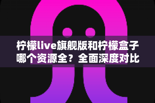 柠檬live旗舰版和柠檬盒子哪个资源全?全面深度对比解析,看完这篇再选不踩坑 柠檬live旗舰版和柠檬盒子哪个资源全?全面深度对比解析,看完这篇再选不踩坑