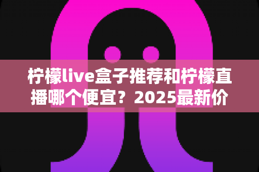 柠檬live盒子推荐和柠檬直播哪个便宜?2025最新价格对比与省钱选择全指南 柠檬live盒子推荐和柠檬直播哪个便宜?2025最新价格对比与省钱选择全指南