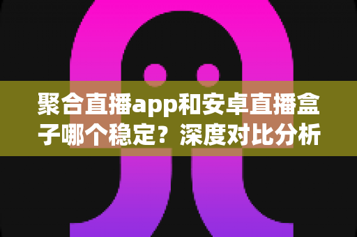 聚合直播app和安卓直播盒子哪个稳定？深度对比分析与实用选购指南