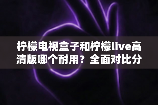 柠檬电视盒子和柠檬live高清版哪个耐用？全面对比分析与选购实用指南