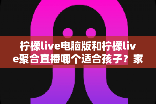 柠檬live电脑版和柠檬live聚合直播哪个适合孩子？家长必读的安全对比与实用指南