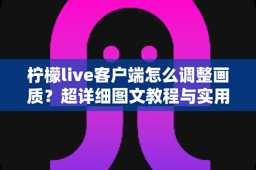 柠檬live客户端怎么调整画质？超详细图文教程与实用技巧全解析