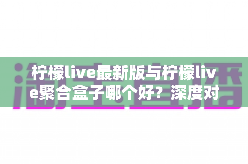 柠檬live最新版与柠檬live聚合盒子哪个好？深度对比分析助你做出最佳选择