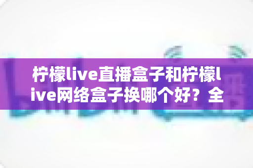 柠檬live直播盒子和柠檬live网络盒子换哪个好？全方位深度对比与选购避坑指南