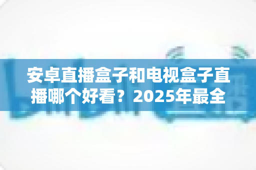 安卓直播盒子和电视盒子直播哪个好看？2025年最全选购指南帮你一次看懂