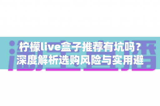 柠檬live盒子推荐有坑吗?深度解析选购风险与实用避坑指南 柠檬live盒子推荐有坑吗?深度解析选购风险与实用避坑指南