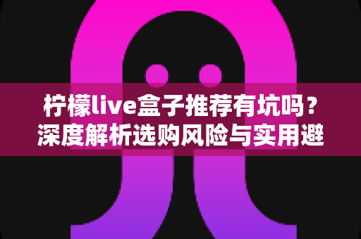 柠檬live盒子推荐有坑吗?深度解析选购风险与实用避坑指南 柠檬live盒子推荐有坑吗?深度解析选购风险与实用避坑指南