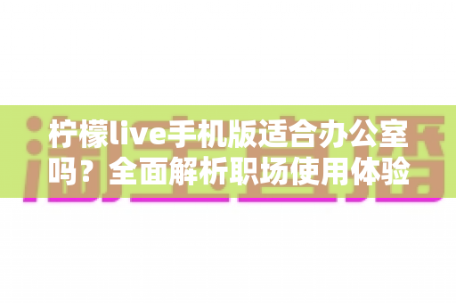 柠檬live手机版适合办公室吗？全面解析职场使用体验与注意事项