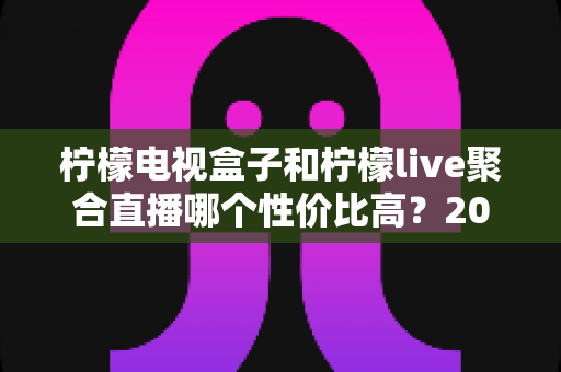 柠檬电视盒子和柠檬live聚合直播哪个性价比高?2025年家庭观影设备深度评测与选购指南 柠檬电视盒子和柠檬live聚合直播哪个性价比高?2025年家庭观影设备深度评测与选购指南