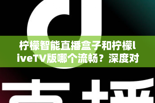 柠檬智能直播盒子和柠檬liveTV版哪个流畅？深度对比帮你找到最适合的观影方案