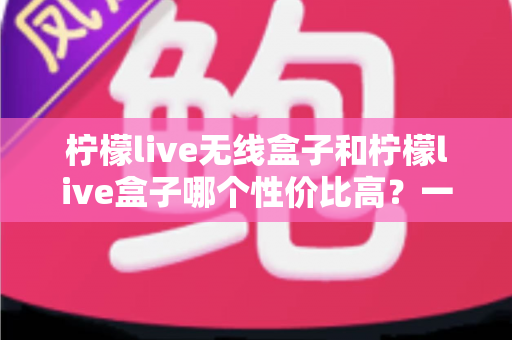 柠檬live无线盒子和柠檬live盒子哪个性价比高？一篇看懂差异的选购避坑指南