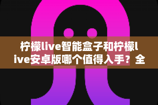 柠檬live智能盒子和柠檬live安卓版哪个值得入手？全面对比帮你选对不选贵