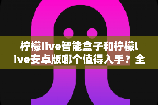 柠檬live智能盒子和柠檬live安卓版哪个值得入手？全面对比帮你选对不选贵