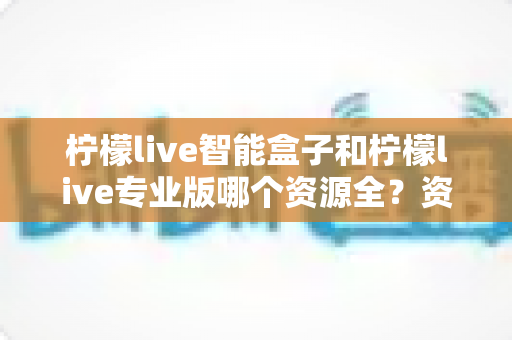 柠檬live智能盒子和柠檬live专业版哪个资源全?资源对比、选购思路与避坑指南全解析 柠檬live智能盒子和柠檬live专业版哪个资源全?资源对比、选购思路与避坑指南全解析
