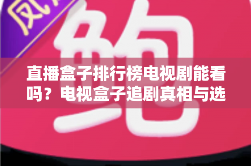 直播盒子排行榜电视剧能看吗？电视盒子追剧真相与选购全攻略