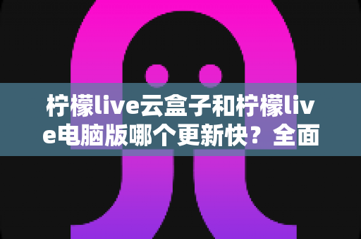 柠檬live云盒子和柠檬live电脑版哪个更新快？全面对比解析帮你选对版本
