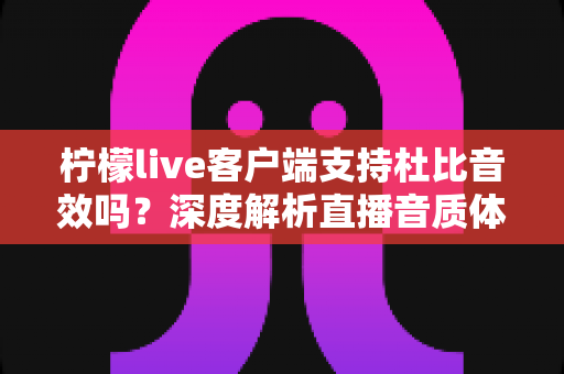 柠檬live客户端支持杜比音效吗?深度解析直播音质体验与优化技巧 柠檬live客户端支持杜比音效吗?深度解析直播音质体验与优化技巧