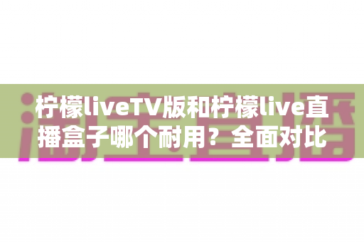 柠檬liveTV版和柠檬live直播盒子哪个耐用?全面对比分析与选购指南 柠檬liveTV版和柠檬live直播盒子哪个耐用?全面对比分析与选购指南