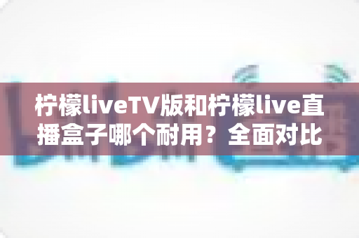 柠檬liveTV版和柠檬live直播盒子哪个耐用?全面对比分析与选购指南 柠檬liveTV版和柠檬live直播盒子哪个耐用?全面对比分析与选购指南