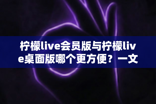 柠檬live会员版与柠檬live桌面版哪个更方便?一文读懂两者差异与选择技巧 柠檬live会员版与柠檬live桌面版哪个更方便?一文读懂两者差异与选择技巧