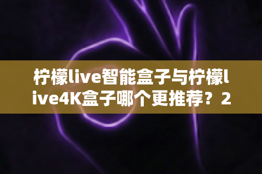 柠檬live智能盒子与柠檬live4K盒子哪个更推荐？2025年深度对比评测与选购指南