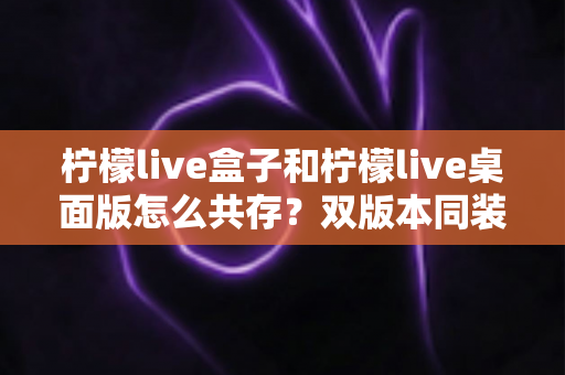 柠檬live盒子和柠檬live桌面版怎么共存？双版本同装使用全攻略与避坑指南