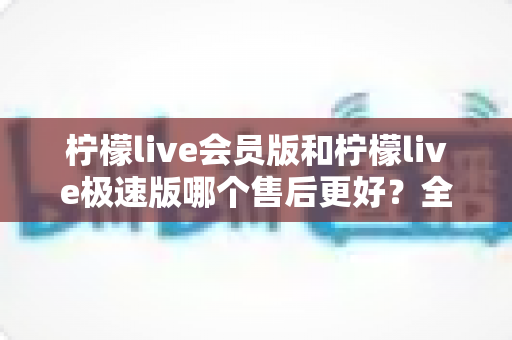 柠檬live会员版和柠檬live极速版哪个售后更好？全面对比分析与选购指南