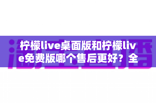柠檬live桌面版和柠檬live免费版哪个售后更好?全网深度对比解析助你做出明智选择 柠檬live桌面版和柠檬live免费版哪个售后更好?全网深度对比解析助你做出明智选择