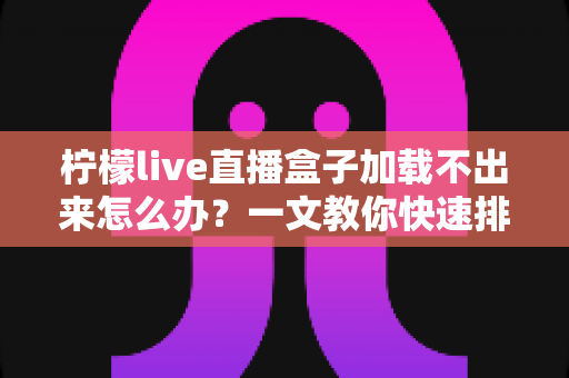 柠檬live直播盒子加载不出来怎么办？一文教你快速排查故障并恢复正常观看