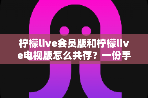 柠檬live会员版和柠檬live电视版怎么共存?一份手把手教你双版本并行使用的完整指南 柠檬live会员版和柠檬live电视版怎么共存?一份手把手教你双版本并行使用的完整指南