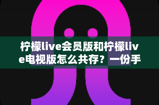 柠檬live会员版和柠檬live电视版怎么共存?一份手把手教你双版本并行使用的完整指南 柠檬live会员版和柠檬live电视版怎么共存?一份手把手教你双版本并行使用的完整指南