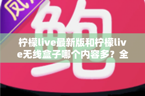 柠檬live最新版和柠檬live无线盒子哪个内容多？全面对比帮你找到答案