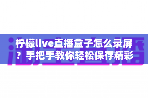 柠檬live直播盒子怎么录屏？手把手教你轻松保存精彩直播画面