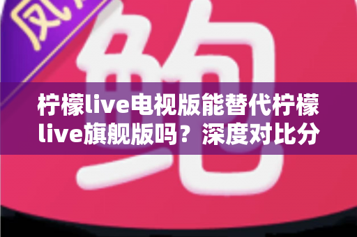 柠檬live电视版能替代柠檬live旗舰版吗？深度对比分析与选择指南